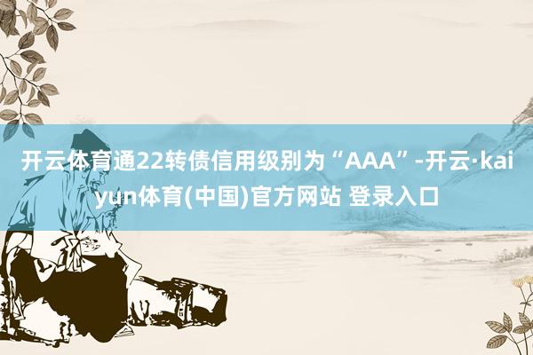 开云体育通22转债信用级别为“AAA”-开云·kaiyun体育(中国)官方网站 登录入口