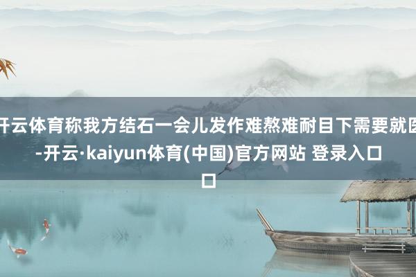 开云体育称我方结石一会儿发作难熬难耐目下需要就医-开云·kaiyun体育(中国)官方网站 登录入口
