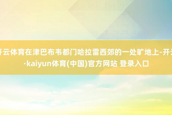 开云体育在津巴布韦都门哈拉雷西郊的一处旷地上-开云·kaiyun体育(中国)官方网站 登录入口