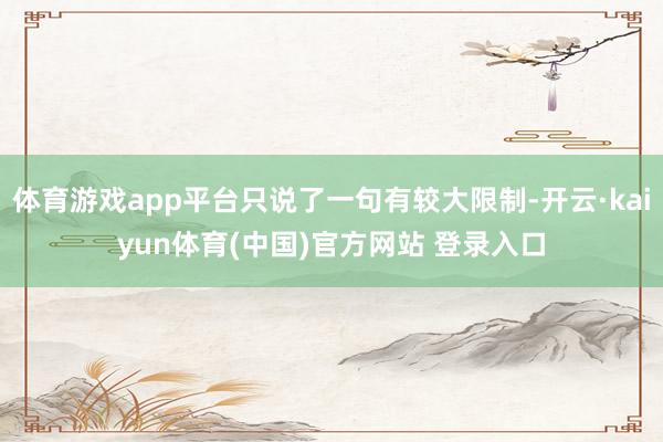 体育游戏app平台只说了一句有较大限制-开云·kaiyun体育(中国)官方网站 登录入口