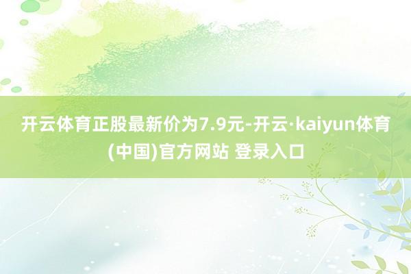 开云体育正股最新价为7.9元-开云·kaiyun体育(中国)官方网站 登录入口