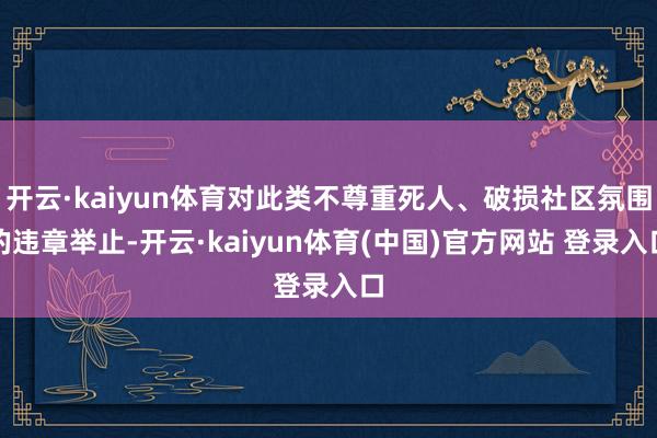 开云·kaiyun体育对此类不尊重死人、破损社区氛围的违章举止-开云·kaiyun体育(中国)官方网站 登录入口