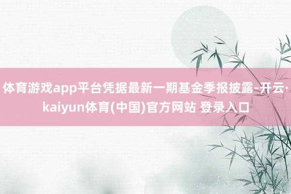 体育游戏app平台凭据最新一期基金季报披露-开云·kaiyun体育(中国)官方网站 登录入口