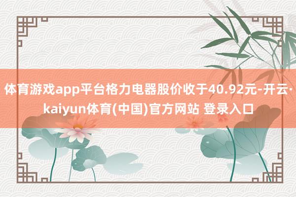 体育游戏app平台格力电器股价收于40.92元-开云·kaiyun体育(中国)官方网站 登录入口