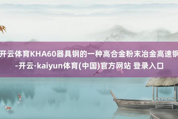 开云体育KHA60器具钢的一种高合金粉末冶金高速钢-开云·kaiyun体育(中国)官方网站 登录入口