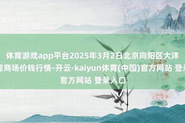 体育游戏app平台2025年3月2日北京向阳区大洋路玄虚商场价钱行情-开云·kaiyun体育(中国)官方网站 登录入口