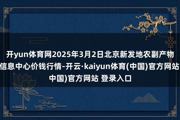 开yun体育网2025年3月2日北京新发地农副产物批发市集信息中心价钱行情-开云·kaiyun体育(中国)官方网站 登录入口