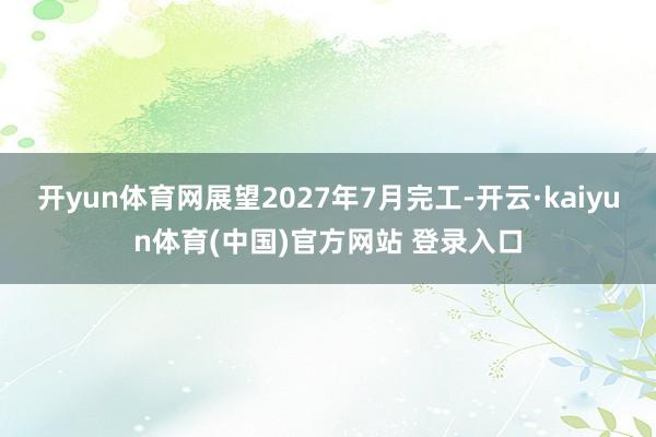 开yun体育网展望2027年7月完工-开云·kaiyun体育(中国)官方网站 登录入口