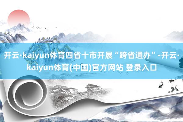 开云·kaiyun体育四省十市开展“跨省通办”-开云·kaiyun体育(中国)官方网站 登录入口