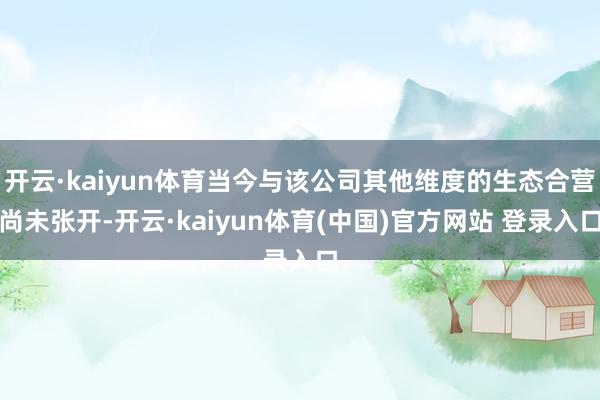 开云·kaiyun体育当今与该公司其他维度的生态合营尚未张开-开云·kaiyun体育(中国)官方网站 登录入口