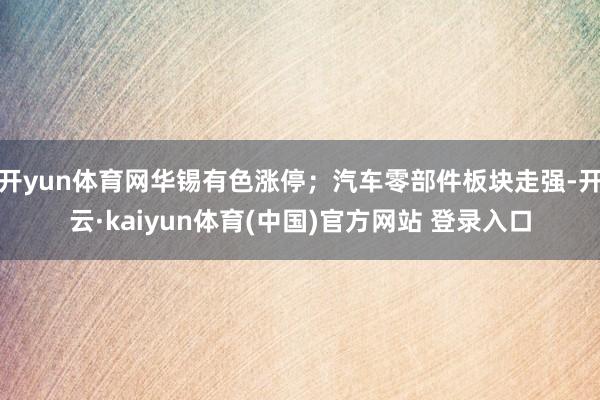 开yun体育网华锡有色涨停；汽车零部件板块走强-开云·kaiyun体育(中国)官方网站 登录入口