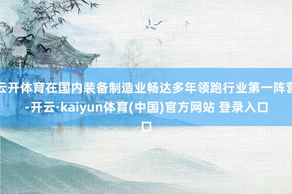 云开体育在国内装备制造业畅达多年领跑行业第一阵营-开云·kaiyun体育(中国)官方网站 登录入口
