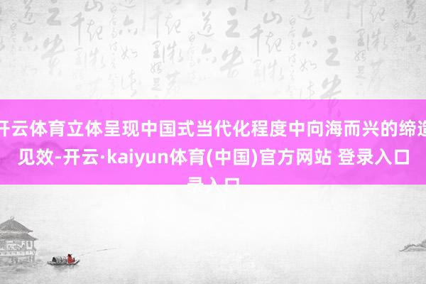 开云体育立体呈现中国式当代化程度中向海而兴的缔造见效-开云·kaiyun体育(中国)官方网站 登录入口