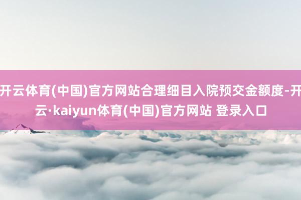 开云体育(中国)官方网站合理细目入院预交金额度-开云·kaiyun体育(中国)官方网站 登录入口