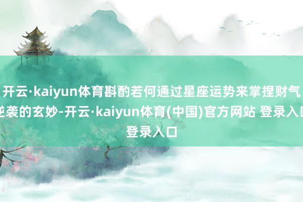 开云·kaiyun体育斟酌若何通过星座运势来掌捏财气逆袭的玄妙-开云·kaiyun体育(中国)官方网站 登录入口