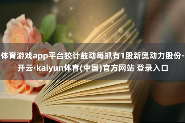 体育游戏app平台狡计鼓动每抓有1股新奥动力股份-开云·kaiyun体育(中国)官方网站 登录入口