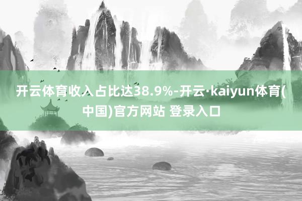 开云体育收入占比达38.9%-开云·kaiyun体育(中国)官方网站 登录入口