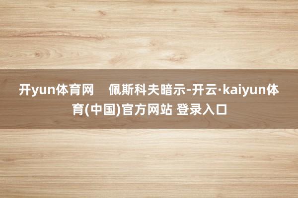 开yun体育网    佩斯科夫暗示-开云·kaiyun体育(中国)官方网站 登录入口