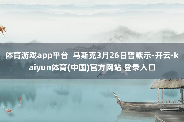 体育游戏app平台  马斯克3月26日曾默示-开云·kaiyun体育(中国)官方网站 登录入口
