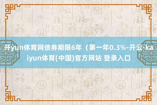 开yun体育网债券期限6年（第一年0.3%-开云·kaiyun体育(中国)官方网站 登录入口