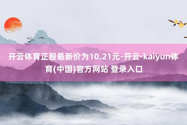 开云体育正股最新价为10.21元-开云·kaiyun体育(中国)官方网站 登录入口