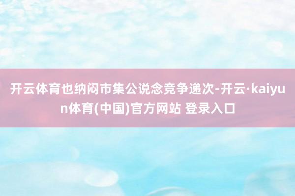 开云体育也纳闷市集公说念竞争递次-开云·kaiyun体育(中国)官方网站 登录入口