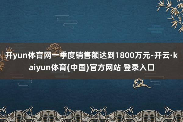 开yun体育网一季度销售额达到1800万元-开云·kaiyun体育(中国)官方网站 登录入口