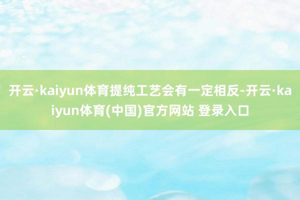 开云·kaiyun体育提纯工艺会有一定相反-开云·kaiyun体育(中国)官方网站 登录入口