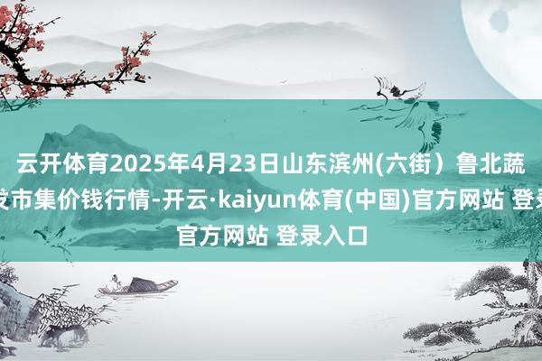 云开体育2025年4月23日山东滨州(六街）鲁北蔬菜批发市集价钱行情-开云·kaiyun体育(中国)官方网站 登录入口