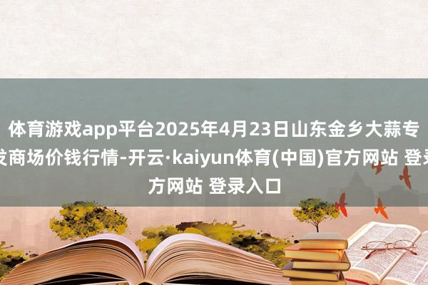 体育游戏app平台2025年4月23日山东金乡大蒜专科批发商场价钱行情-开云·kaiyun体育(中国)官方网站 登录入口