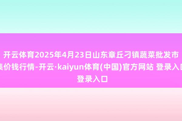 开云体育2025年4月23日山东章丘刁镇蔬菜批发市集价钱行情-开云·kaiyun体育(中国)官方网站 登录入口