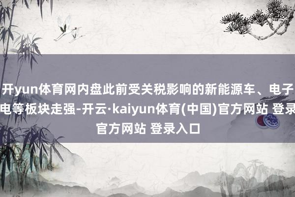 开yun体育网内盘此前受关税影响的新能源车、电子、家电等板块走强-开云·kaiyun体育(中国)官方网站 登录入口