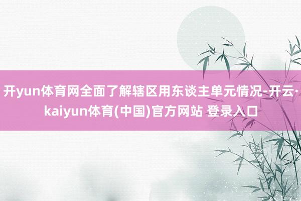 开yun体育网全面了解辖区用东谈主单元情况-开云·kaiyun体育(中国)官方网站 登录入口