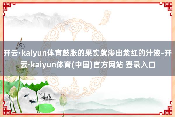 开云·kaiyun体育鼓胀的果实就渗出紫红的汁液-开云·kaiyun体育(中国)官方网站 登录入口