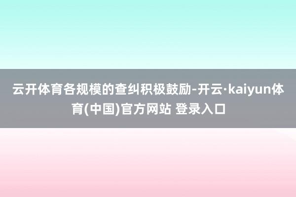 云开体育各规模的查纠积极鼓励-开云·kaiyun体育(中国)官方网站 登录入口