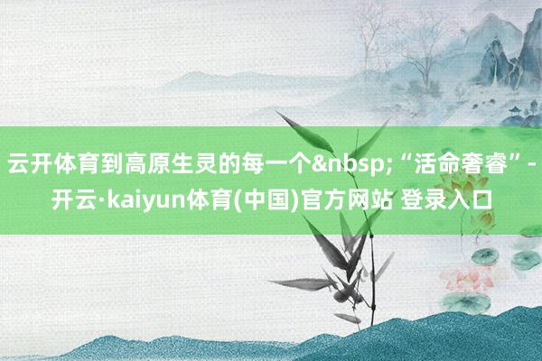 云开体育到高原生灵的每一个&nbsp;“活命奢睿”-开云·kaiyun体育(中国)官方网站 登录入口