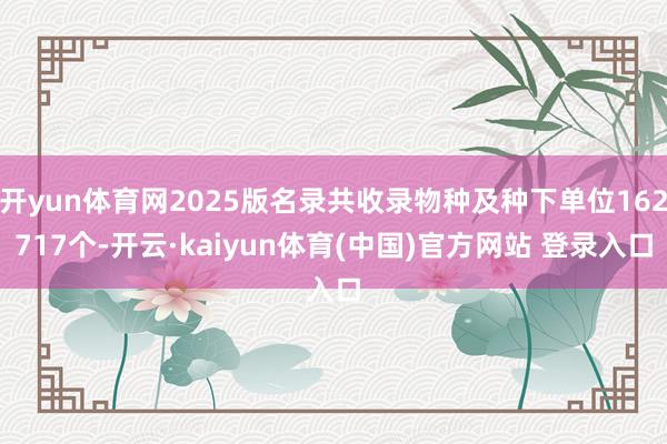 开yun体育网2025版名录共收录物种及种下单位162717个-开云·kaiyun体育(中国)官方网站 登录入口