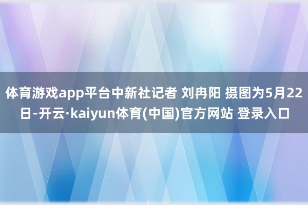 体育游戏app平台中新社记者 刘冉阳 摄图为5月22日-开云·kaiyun体育(中国)官方网站 登录入口