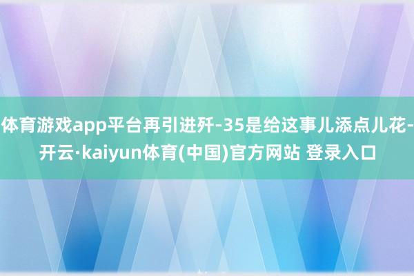 体育游戏app平台再引进歼-35是给这事儿添点儿花-开云·kaiyun体育(中国)官方网站 登录入口