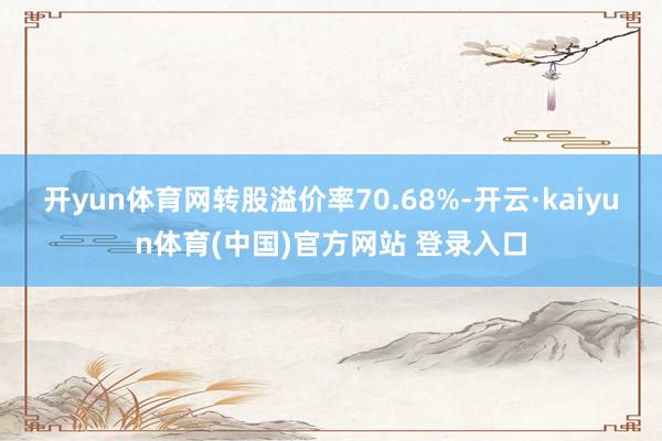 开yun体育网转股溢价率70.68%-开云·kaiyun体育(中国)官方网站 登录入口