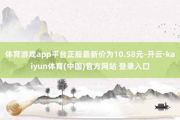 体育游戏app平台正股最新价为10.58元-开云·kaiyun体育(中国)官方网站 登录入口