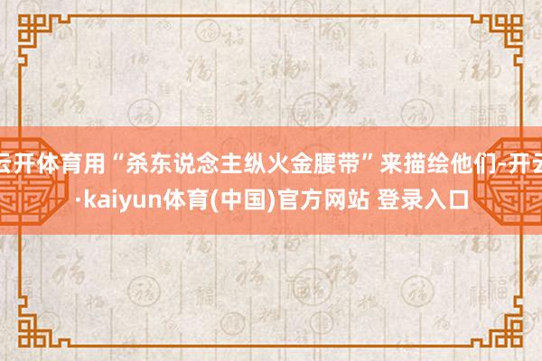 云开体育用“杀东说念主纵火金腰带”来描绘他们-开云·kaiyun体育(中国)官方网站 登录入口