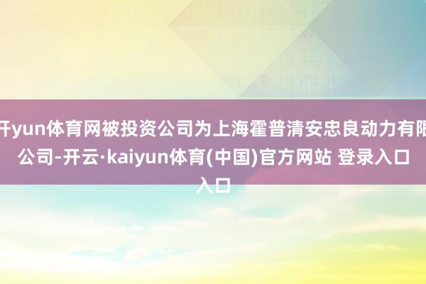 开yun体育网被投资公司为上海霍普清安忠良动力有限公司-开云·kaiyun体育(中国)官方网站 登录入口