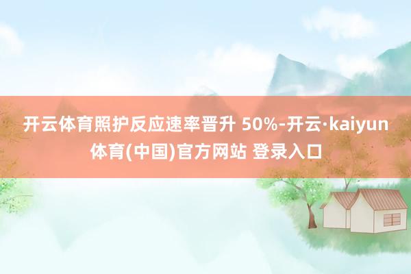 开云体育照护反应速率晋升 50%-开云·kaiyun体育(中国)官方网站 登录入口