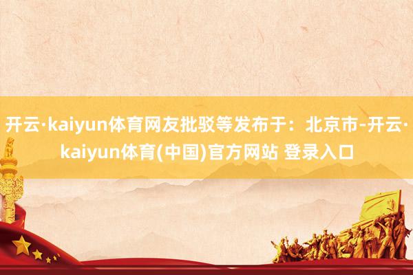 开云·kaiyun体育网友批驳等发布于：北京市-开云·kaiyun体育(中国)官方网站 登录入口
