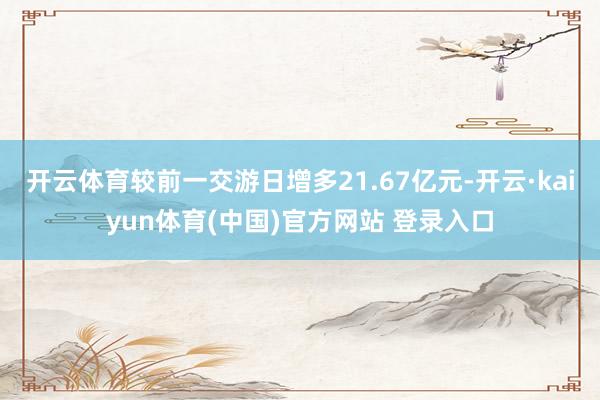 开云体育较前一交游日增多21.67亿元-开云·kaiyun体育(中国)官方网站 登录入口