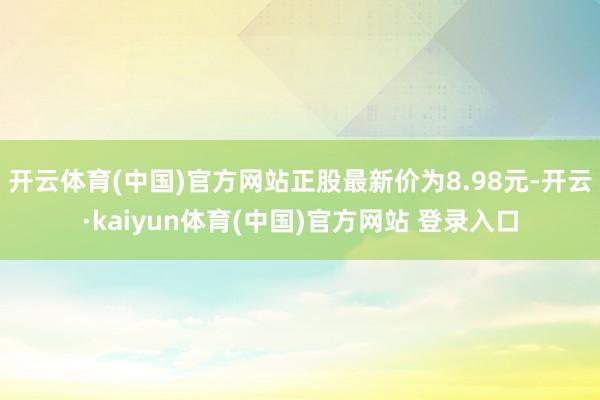 开云体育(中国)官方网站正股最新价为8.98元-开云·kaiyun体育(中国)官方网站 登录入口