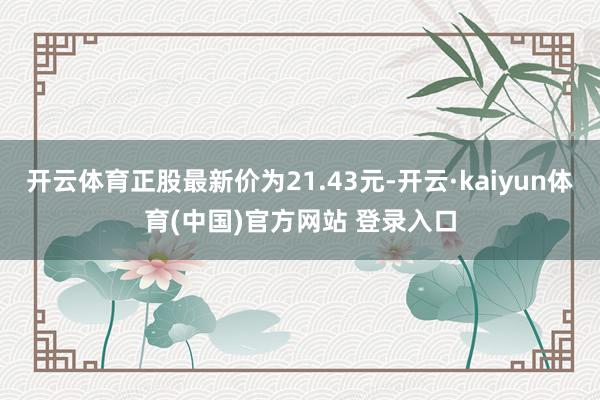 开云体育正股最新价为21.43元-开云·kaiyun体育(中国)官方网站 登录入口