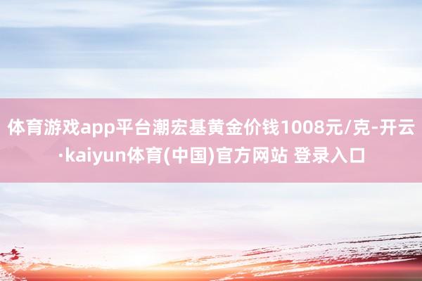 体育游戏app平台潮宏基黄金价钱1008元/克-开云·kaiyun体育(中国)官方网站 登录入口