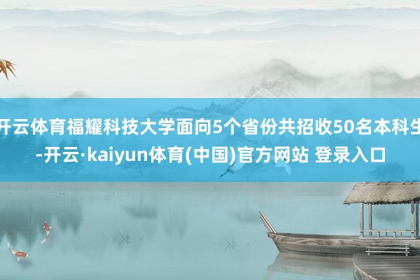 开云体育福耀科技大学面向5个省份共招收50名本科生-开云·kaiyun体育(中国)官方网站 登录入口